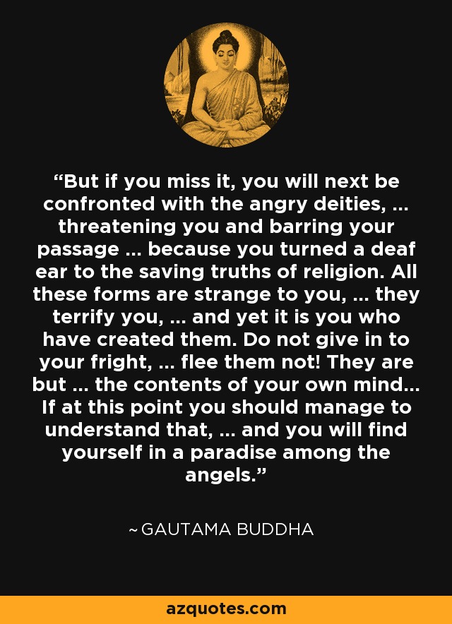 But if you miss it, you will next be confronted with the angry deities, ... threatening you and barring your passage ... because you turned a deaf ear to the saving truths of religion. All these forms are strange to you, ... they terrify you, ... and yet it is you who have created them. Do not give in to your fright, ... flee them not! They are but ... the contents of your own mind... If at this point you should manage to understand that, ... and you will find yourself in a paradise among the angels. - Gautama Buddha