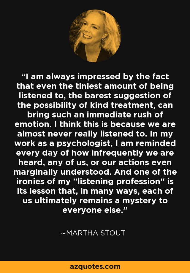 I am always impressed by the fact that even the tiniest amount of being listened to, the barest suggestion of the possibility of kind treatment, can bring such an immediate rush of emotion. I think this is because we are almost never really listened to. In my work as a psychologist, I am reminded every day of how infrequently we are heard, any of us, or our actions even marginally understood. And one of the ironies of my 