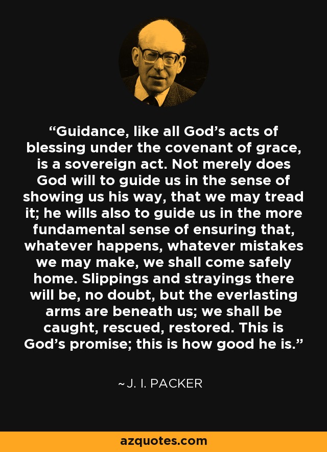 Guidance, like all God's acts of blessing under the covenant of grace, is a sovereign act. Not merely does God will to guide us in the sense of showing us his way, that we may tread it; he wills also to guide us in the more fundamental sense of ensuring that, whatever happens, whatever mistakes we may make, we shall come safely home. Slippings and strayings there will be, no doubt, but the everlasting arms are beneath us; we shall be caught, rescued, restored. This is God's promise; this is how good he is. - J. I. Packer