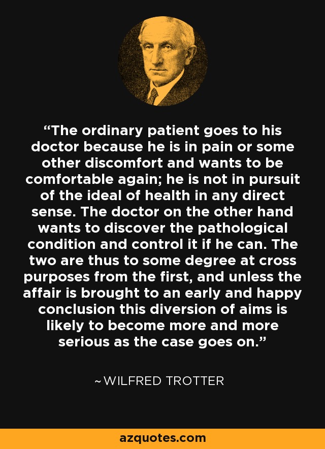 The ordinary patient goes to his doctor because he is in pain or some other discomfort and wants to be comfortable again; he is not in pursuit of the ideal of health in any direct sense. The doctor on the other hand wants to discover the pathological condition and control it if he can. The two are thus to some degree at cross purposes from the first, and unless the affair is brought to an early and happy conclusion this diversion of aims is likely to become more and more serious as the case goes on. - Wilfred Trotter