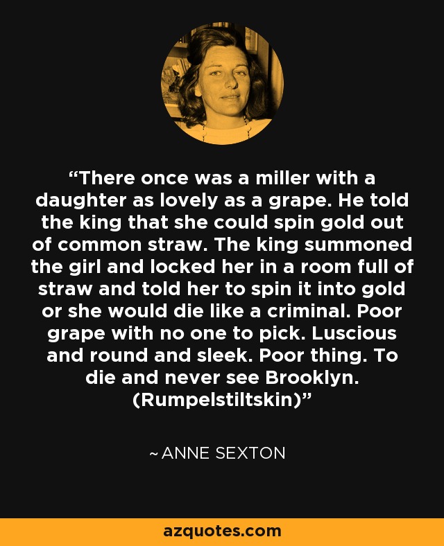 There once was a miller with a daughter as lovely as a grape. He told the king that she could spin gold out of common straw. The king summoned the girl and locked her in a room full of straw and told her to spin it into gold or she would die like a criminal. Poor grape with no one to pick. Luscious and round and sleek. Poor thing. To die and never see Brooklyn. (Rumpelstiltskin) - Anne Sexton