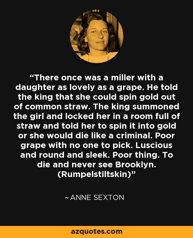 There once was a miller with a daughter as lovely as a grape. He told the king that she could spin gold out of common straw. The king summoned the girl and locked her in a room full of straw and told her to spin it into gold or she would die like a criminal. Poor grape with no one to pick. Luscious and round and sleek. Poor thing. To die and never see Brooklyn. (Rumpelstiltskin) - Anne Sexton