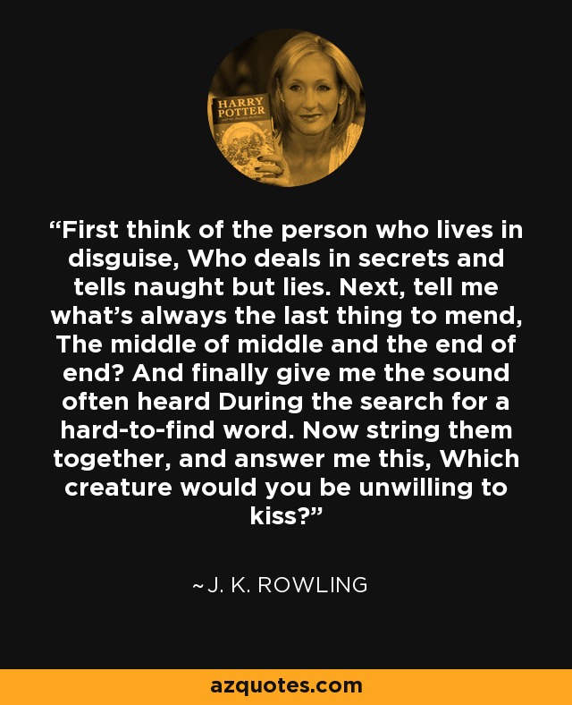 First think of the person who lives in disguise, Who deals in secrets and tells naught but lies. Next, tell me what's always the last thing to mend, The middle of middle and the end of end? And finally give me the sound often heard During the search for a hard-to-find word. Now string them together, and answer me this, Which creature would you be unwilling to kiss? - J. K. Rowling