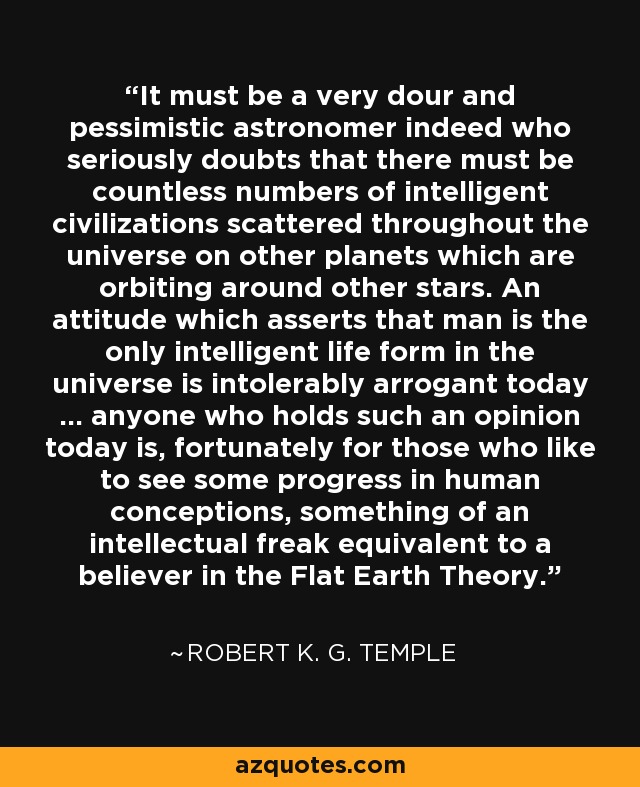 It must be a very dour and pessimistic astronomer indeed who seriously doubts that there must be countless numbers of intelligent civilizations scattered throughout the universe on other planets which are orbiting around other stars. An attitude which asserts that man is the only intelligent life form in the universe is intolerably arrogant today ... anyone who holds such an opinion today is, fortunately for those who like to see some progress in human conceptions, something of an intellectual freak equivalent to a believer in the Flat Earth Theory. - Robert K. G. Temple