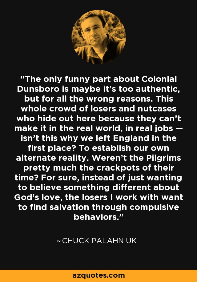 The only funny part about Colonial Dunsboro is maybe it's too authentic, but for all the wrong reasons. This whole crowd of losers and nutcases who hide out here because they can't make it in the real world, in real jobs — isn't this why we left England in the first place? To establish our own alternate reality. Weren't the Pilgrims pretty much the crackpots of their time? For sure, instead of just wanting to believe something different about God's love, the losers I work with want to find salvation through compulsive behaviors. - Chuck Palahniuk