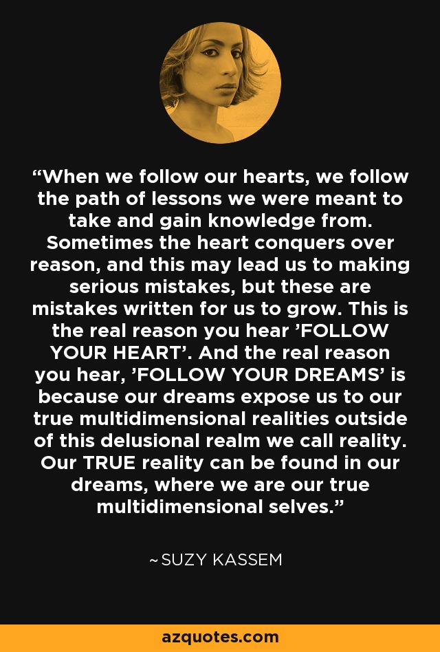 When we follow our hearts, we follow the path of lessons we were meant to take and gain knowledge from. Sometimes the heart conquers over reason, and this may lead us to making serious mistakes, but these are mistakes written for us to grow. This is the real reason you hear 'FOLLOW YOUR HEART'. And the real reason you hear, 'FOLLOW YOUR DREAMS' is because our dreams expose us to our true multidimensional realities outside of this delusional realm we call reality. Our TRUE reality can be found in our dreams, where we are our true multidimensional selves. - Suzy Kassem