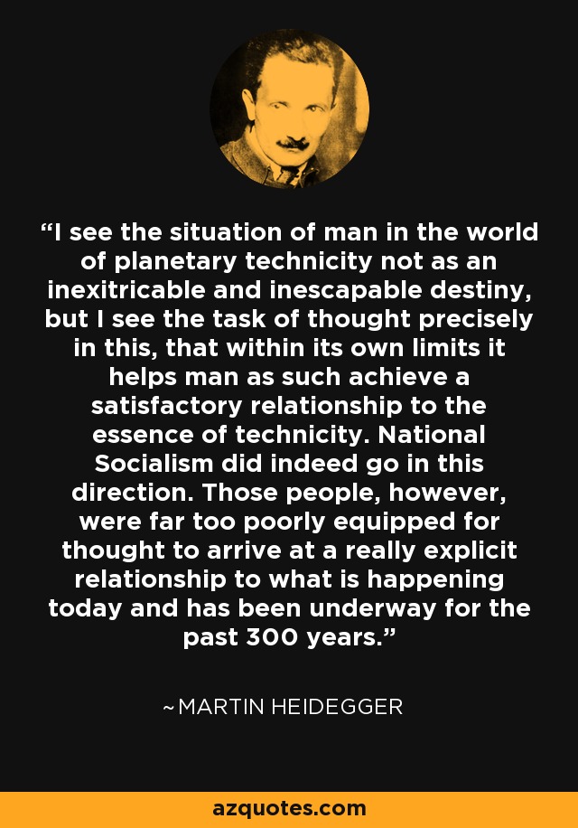 I see the situation of man in the world of planetary technicity not as an inexitricable and inescapable destiny, but I see the task of thought precisely in this, that within its own limits it helps man as such achieve a satisfactory relationship to the essence of technicity. National Socialism did indeed go in this direction. Those people, however, were far too poorly equipped for thought to arrive at a really explicit relationship to what is happening today and has been underway for the past 300 years. - Martin Heidegger