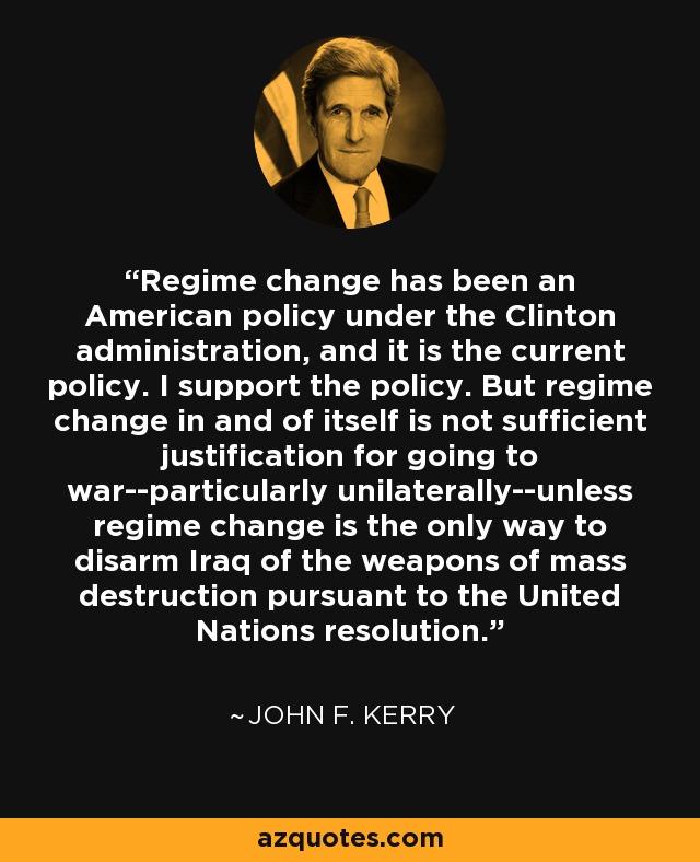 Regime change has been an American policy under the Clinton administration, and it is the current policy. I support the policy. But regime change in and of itself is not sufficient justification for going to war--particularly unilaterally--unless regime change is the only way to disarm Iraq of the weapons of mass destruction pursuant to the United Nations resolution. - John F. Kerry