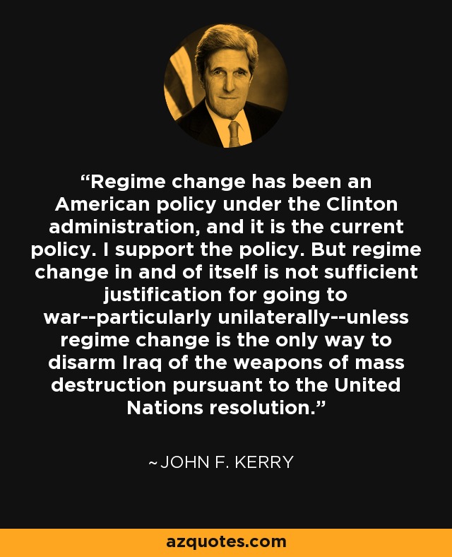 Regime change has been an American policy under the Clinton administration, and it is the current policy. I support the policy. But regime change in and of itself is not sufficient justification for going to war--particularly unilaterally--unless regime change is the only way to disarm Iraq of the weapons of mass destruction pursuant to the United Nations resolution. - John F. Kerry