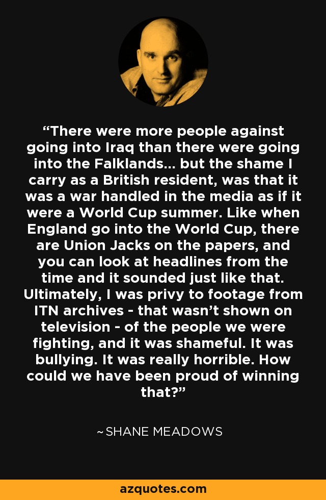 There were more people against going into Iraq than there were going into the Falklands... but the shame I carry as a British resident, was that it was a war handled in the media as if it were a World Cup summer. Like when England go into the World Cup, there are Union Jacks on the papers, and you can look at headlines from the time and it sounded just like that. Ultimately, I was privy to footage from ITN archives - that wasn't shown on television - of the people we were fighting, and it was shameful. It was bullying. It was really horrible. How could we have been proud of winning that? - Shane Meadows