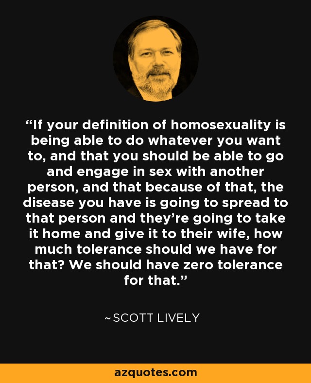 If your definition of homosexuality is being able to do whatever you want to, and that you should be able to go and engage in sex with another person, and that because of that, the disease you have is going to spread to that person and they're going to take it home and give it to their wife, how much tolerance should we have for that? We should have zero tolerance for that. - Scott Lively