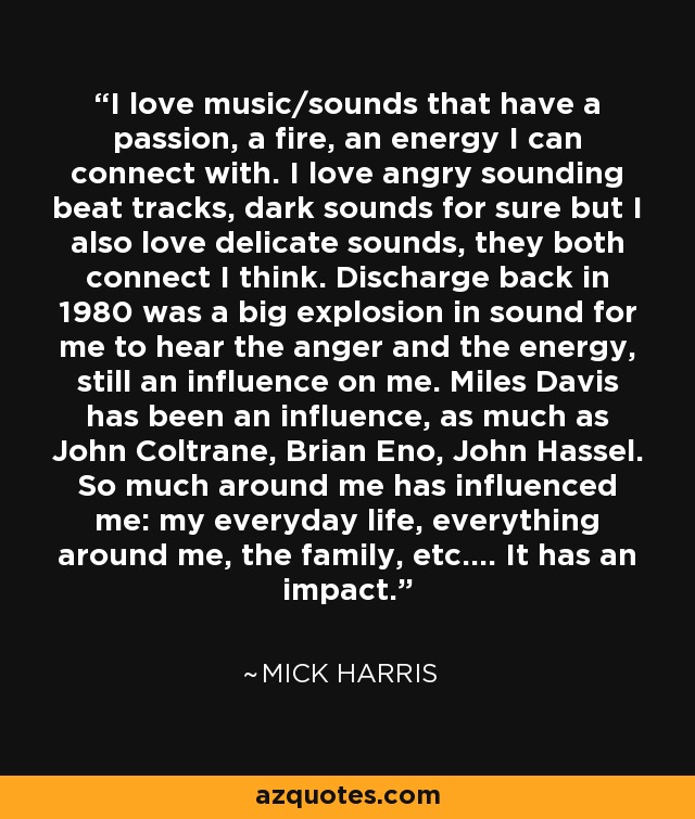 I love music/sounds that have a passion, a fire, an energy I can connect with. I love angry sounding beat tracks, dark sounds for sure but I also love delicate sounds, they both connect I think. Discharge back in 1980 was a big explosion in sound for me to hear the anger and the energy, still an influence on me. Miles Davis has been an influence, as much as John Coltrane, Brian Eno, John Hassel. So much around me has influenced me: my everyday life, everything around me, the family, etc.... It has an impact. - Mick Harris