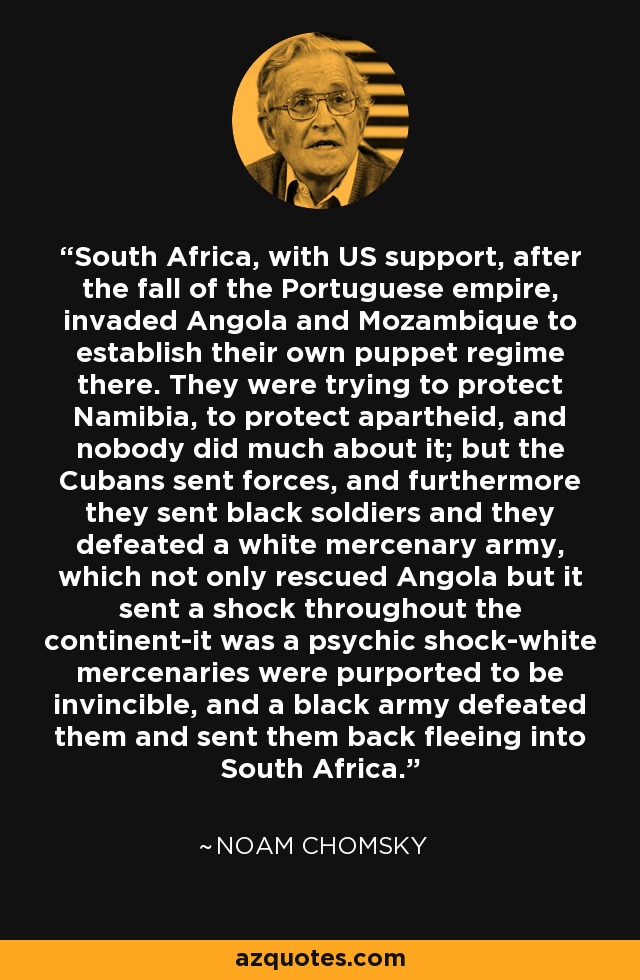 South Africa, with US support, after the fall of the Portuguese empire, invaded Angola and Mozambique to establish their own puppet regime there. They were trying to protect Namibia, to protect apartheid, and nobody did much about it; but the Cubans sent forces, and furthermore they sent black soldiers and they defeated a white mercenary army, which not only rescued Angola but it sent a shock throughout the continent-it was a psychic shock-white mercenaries were purported to be invincible, and a black army defeated them and sent them back fleeing into South Africa. - Noam Chomsky