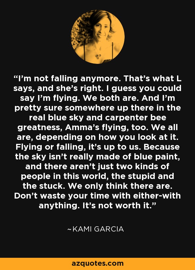 I'm not falling anymore. That's what L says, and she's right. I guess you could say I'm flying. We both are. And I'm pretty sure somewhere up there in the real blue sky and carpenter bee greatness, Amma's flying, too. We all are, depending on how you look at it. Flying or falling, it's up to us. Because the sky isn't really made of blue paint, and there aren't just two kinds of people in this world, the stupid and the stuck. We only think there are. Don't waste your time with either-with anything. It's not worth it. - Kami Garcia