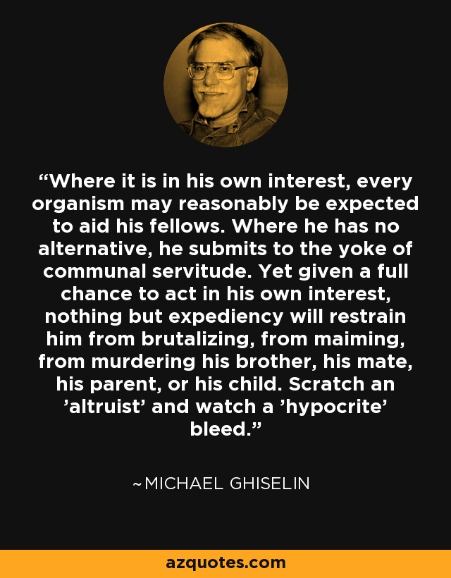 Where it is in his own interest, every organism may reasonably be expected to aid his fellows. Where he has no alternative, he submits to the yoke of communal servitude. Yet given a full chance to act in his own interest, nothing but expediency will restrain him from brutalizing, from maiming, from murdering his brother, his mate, his parent, or his child. Scratch an 'altruist' and watch a 'hypocrite' bleed. - Michael Ghiselin