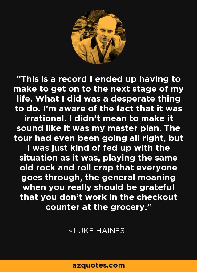 This is a record I ended up having to make to get on to the next stage of my life. What I did was a desperate thing to do. I'm aware of the fact that it was irrational. I didn't mean to make it sound like it was my master plan. The tour had even been going all right, but I was just kind of fed up with the situation as it was, playing the same old rock and roll crap that everyone goes through, the general moaning when you really should be grateful that you don't work in the checkout counter at the grocery. - Luke Haines