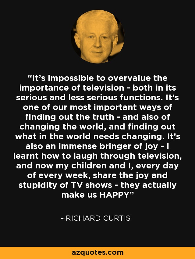 It's impossible to overvalue the importance of television - both in its serious and less serious functions. It's one of our most important ways of finding out the truth - and also of changing the world, and finding out what in the world needs changing. It's also an immense bringer of joy - I learnt how to laugh through television, and now my children and I, every day of every week, share the joy and stupidity of TV shows - they actually make us HAPPY - Richard Curtis