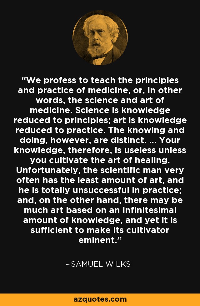 We profess to teach the principles and practice of medicine, or, in other words, the science and art of medicine. Science is knowledge reduced to principles; art is knowledge reduced to practice. The knowing and doing, however, are distinct. ... Your knowledge, therefore, is useless unless you cultivate the art of healing. Unfortunately, the scientific man very often has the least amount of art, and he is totally unsuccessful in practice; and, on the other hand, there may be much art based on an infinitesimal amount of knowledge, and yet it is sufficient to make its cultivator eminent. - Samuel Wilks