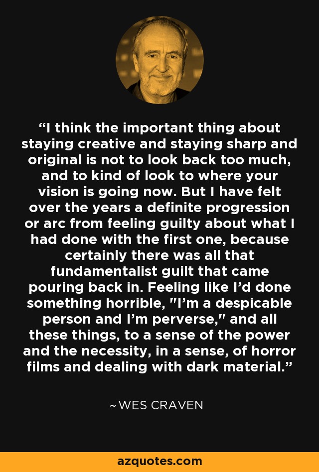 I think the important thing about staying creative and staying sharp and original is not to look back too much, and to kind of look to where your vision is going now. But I have felt over the years a definite progression or arc from feeling guilty about what I had done with the first one, because certainly there was all that fundamentalist guilt that came pouring back in. Feeling like I'd done something horrible, 