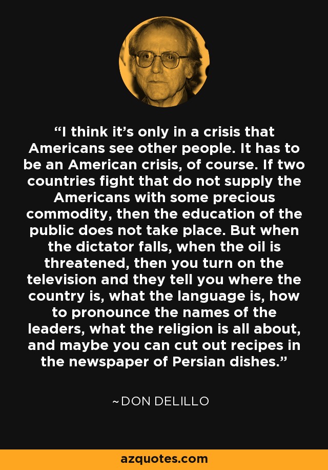 I think it's only in a crisis that Americans see other people. It has to be an American crisis, of course. If two countries fight that do not supply the Americans with some precious commodity, then the education of the public does not take place. But when the dictator falls, when the oil is threatened, then you turn on the television and they tell you where the country is, what the language is, how to pronounce the names of the leaders, what the religion is all about, and maybe you can cut out recipes in the newspaper of Persian dishes. - Don DeLillo