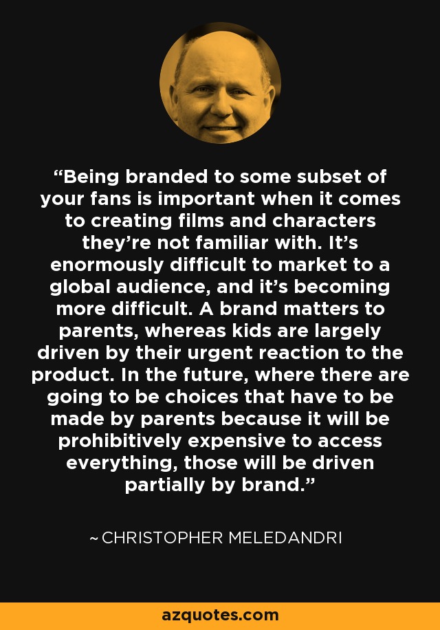 Being branded to some subset of your fans is important when it comes to creating films and characters they're not familiar with. It's enormously difficult to market to a global audience, and it's becoming more difficult. A brand matters to parents, whereas kids are largely driven by their urgent reaction to the product. In the future, where there are going to be choices that have to be made by parents because it will be prohibitively expensive to access everything, those will be driven partially by brand. - Christopher Meledandri