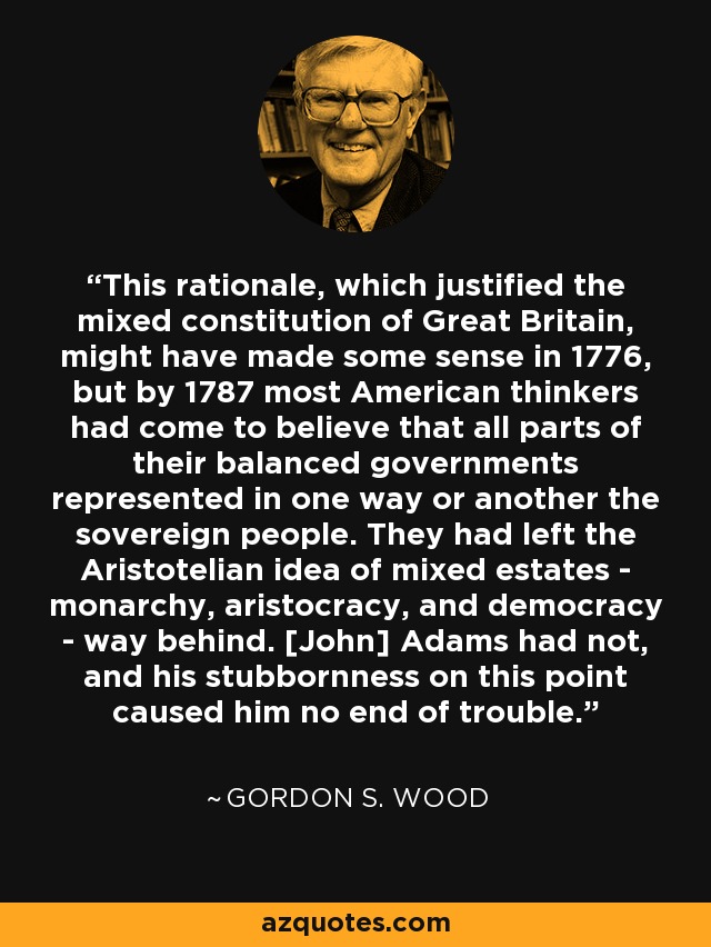 This rationale, which justified the mixed constitution of Great Britain, might have made some sense in 1776, but by 1787 most American thinkers had come to believe that all parts of their balanced governments represented in one way or another the sovereign people. They had left the Aristotelian idea of mixed estates - monarchy, aristocracy, and democracy - way behind. [John] Adams had not, and his stubbornness on this point caused him no end of trouble. - Gordon S. Wood