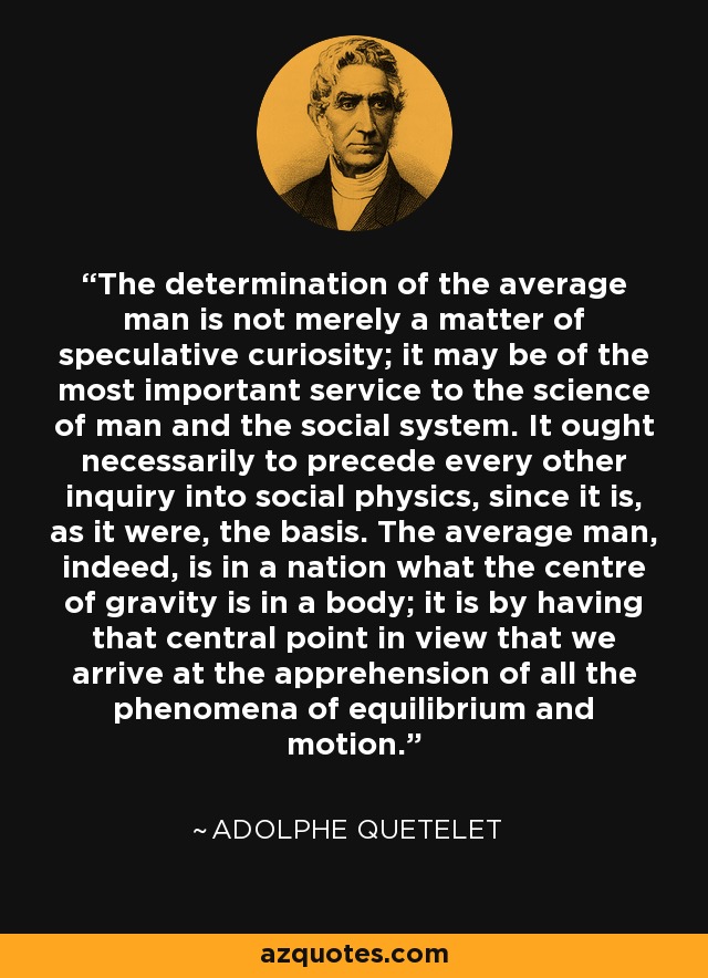 The determination of the average man is not merely a matter of speculative curiosity; it may be of the most important service to the science of man and the social system. It ought necessarily to precede every other inquiry into social physics, since it is, as it were, the basis. The average man, indeed, is in a nation what the centre of gravity is in a body; it is by having that central point in view that we arrive at the apprehension of all the phenomena of equilibrium and motion. - Adolphe Quetelet