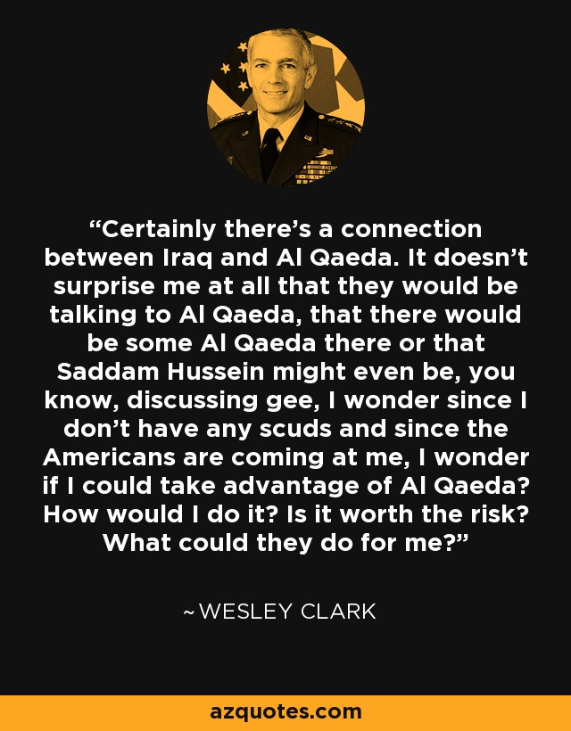 Certainly there’s a connection between Iraq and Al Qaeda. It doesn’t surprise me at all that they would be talking to Al Qaeda, that there would be some Al Qaeda there or that Saddam Hussein might even be, you know, discussing gee, I wonder since I don’t have any scuds and since the Americans are coming at me, I wonder if I could take advantage of Al Qaeda? How would I do it? Is it worth the risk? What could they do for me? - Wesley Clark