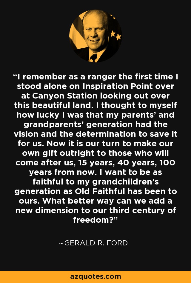 I remember as a ranger the first time I stood alone on Inspiration Point over at Canyon Station looking out over this beautiful land. I thought to myself how lucky I was that my parents' and grandparents' generation had the vision and the determination to save it for us. Now it is our turn to make our own gift outright to those who will come after us, 15 years, 40 years, 100 years from now. I want to be as faithful to my grandchildren's generation as Old Faithful has been to ours. What better way can we add a new dimension to our third century of freedom? - Gerald R. Ford