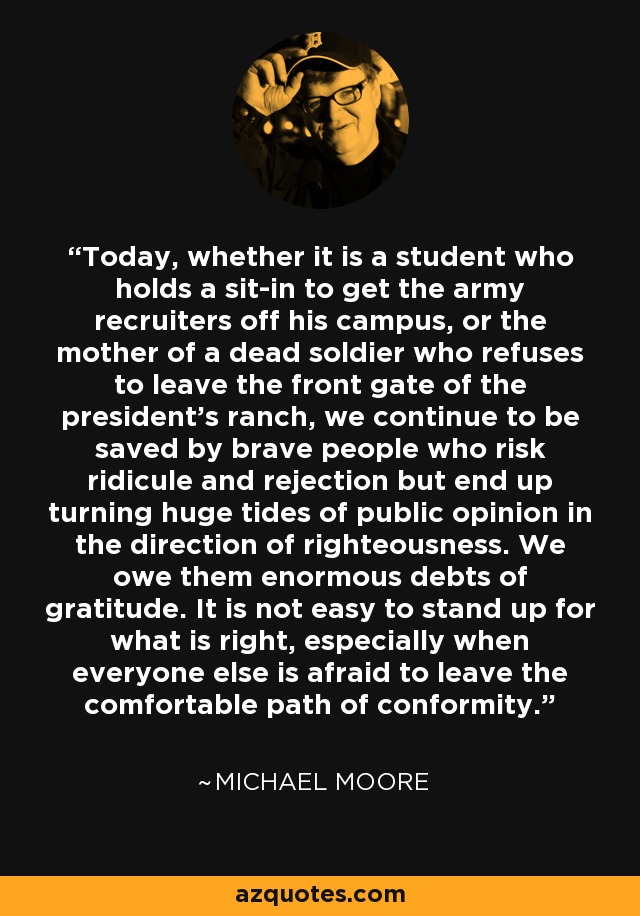 Today, whether it is a student who holds a sit-in to get the army recruiters off his campus, or the mother of a dead soldier who refuses to leave the front gate of the president's ranch, we continue to be saved by brave people who risk ridicule and rejection but end up turning huge tides of public opinion in the direction of righteousness. We owe them enormous debts of gratitude. It is not easy to stand up for what is right, especially when everyone else is afraid to leave the comfortable path of conformity. - Michael Moore