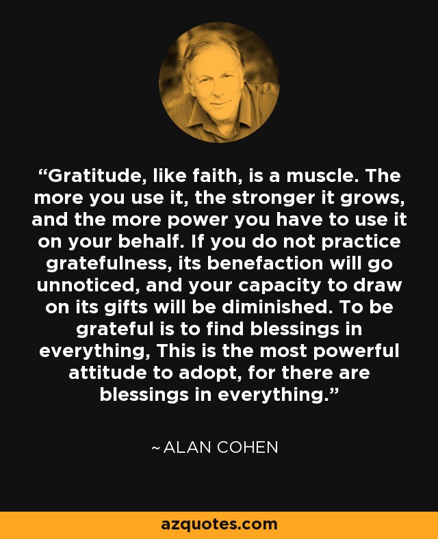 Gratitude, like faith, is a muscle. The more you use it, the stronger it grows, and the more power you have to use it on your behalf. If you do not practice gratefulness, its benefaction will go unnoticed, and your capacity to draw on its gifts will be diminished. To be grateful is to find blessings in everything, This is the most powerful attitude to adopt, for there are blessings in everything. - Alan Cohen