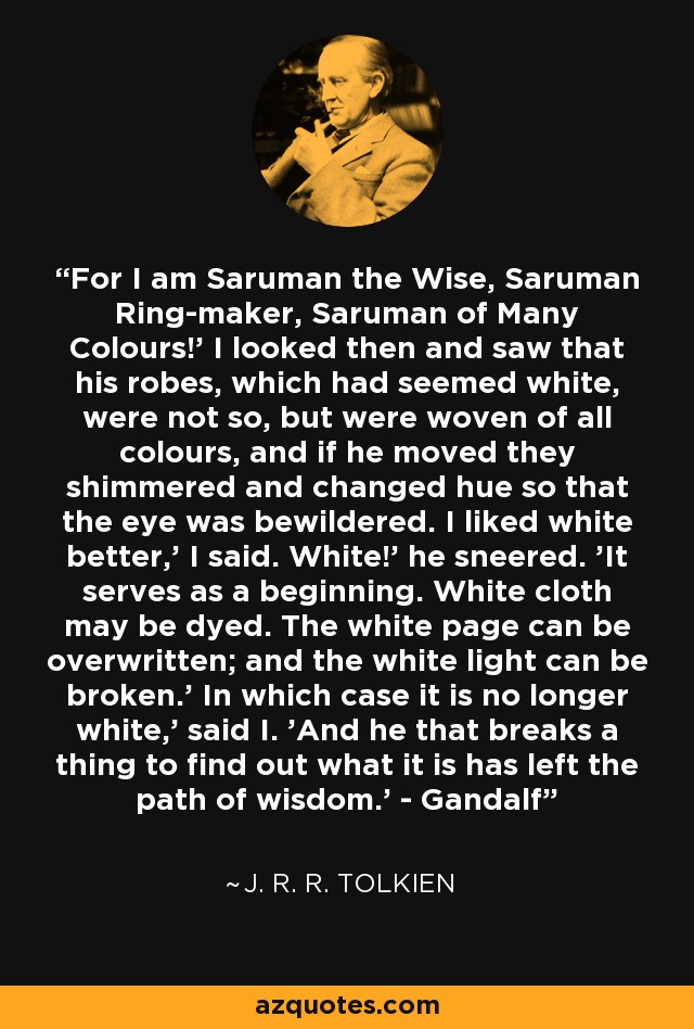 For I am Saruman the Wise, Saruman Ring-maker, Saruman of Many Colours!' I looked then and saw that his robes, which had seemed white, were not so, but were woven of all colours, and if he moved they shimmered and changed hue so that the eye was bewildered. I liked white better,' I said. White!' he sneered. 'It serves as a beginning. White cloth may be dyed. The white page can be overwritten; and the white light can be broken.' In which case it is no longer white,' said I. 'And he that breaks a thing to find out what it is has left the path of wisdom.' - Gandalf - J. R. R. Tolkien