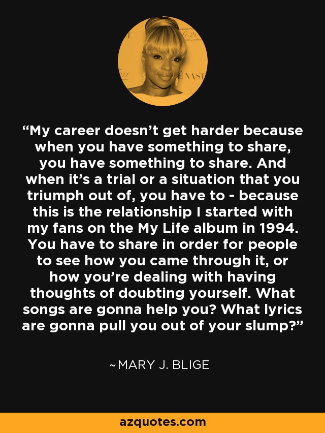 My career doesn't get harder because when you have something to share, you have something to share. And when it's a trial or a situation that you triumph out of, you have to - because this is the relationship I started with my fans on the My Life album in 1994. You have to share in order for people to see how you came through it, or how you're dealing with having thoughts of doubting yourself. What songs are gonna help you? What lyrics are gonna pull you out of your slump? - Mary J. Blige