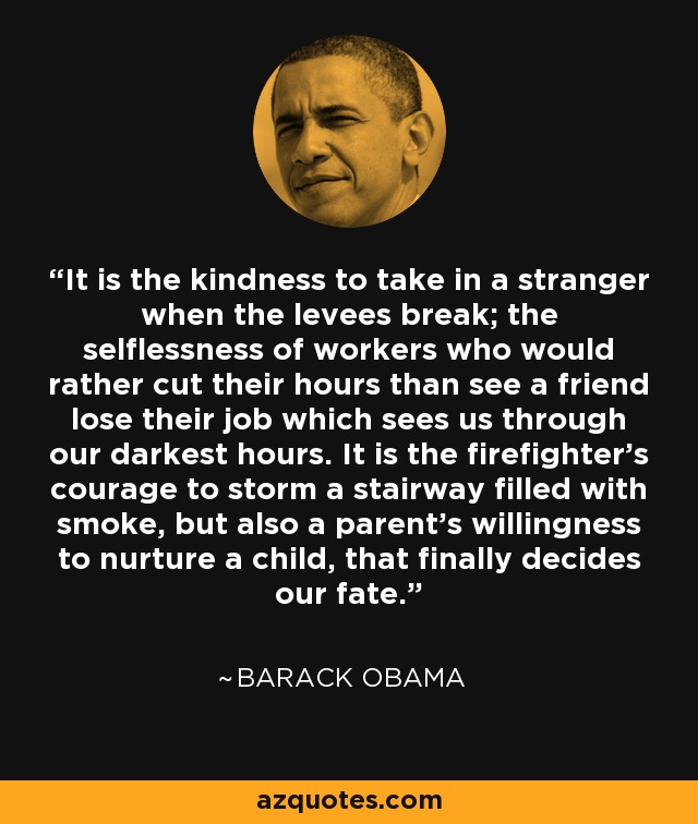 It is the kindness to take in a stranger when the levees break; the selflessness of workers who would rather cut their hours than see a friend lose their job which sees us through our darkest hours. It is the firefighter's courage to storm a stairway filled with smoke, but also a parent's willingness to nurture a child, that finally decides our fate. - Barack Obama