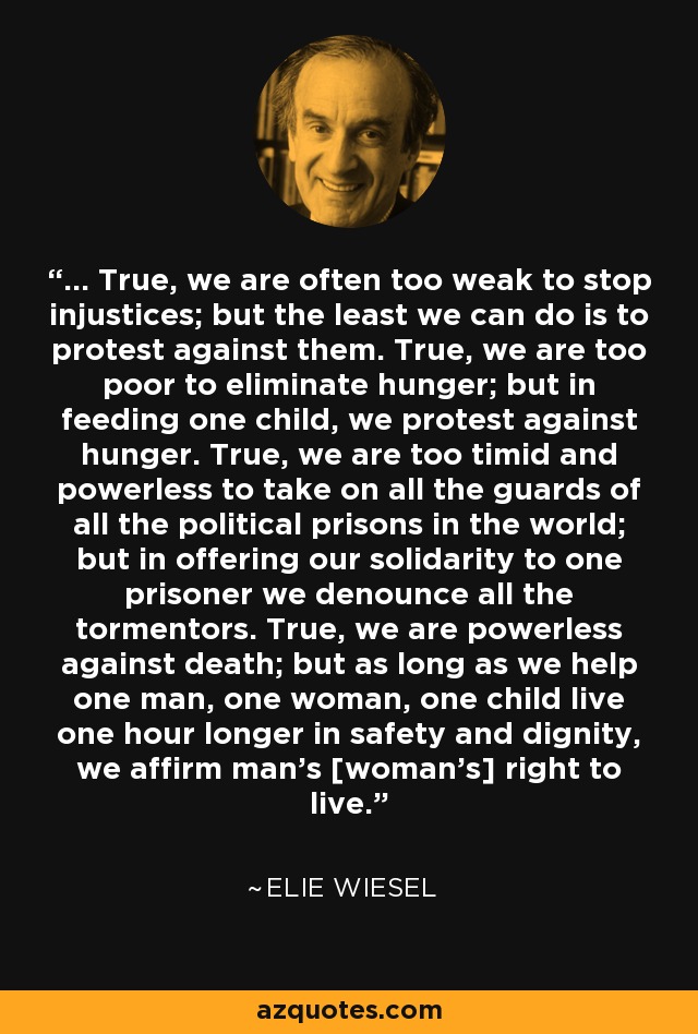 ... True, we are often too weak to stop injustices; but the least we can do is to protest against them. True, we are too poor to eliminate hunger; but in feeding one child, we protest against hunger. True, we are too timid and powerless to take on all the guards of all the political prisons in the world; but in offering our solidarity to one prisoner we denounce all the tormentors. True, we are powerless against death; but as long as we help one man, one woman, one child live one hour longer in safety and dignity, we affirm man's [woman's] right to live. - Elie Wiesel