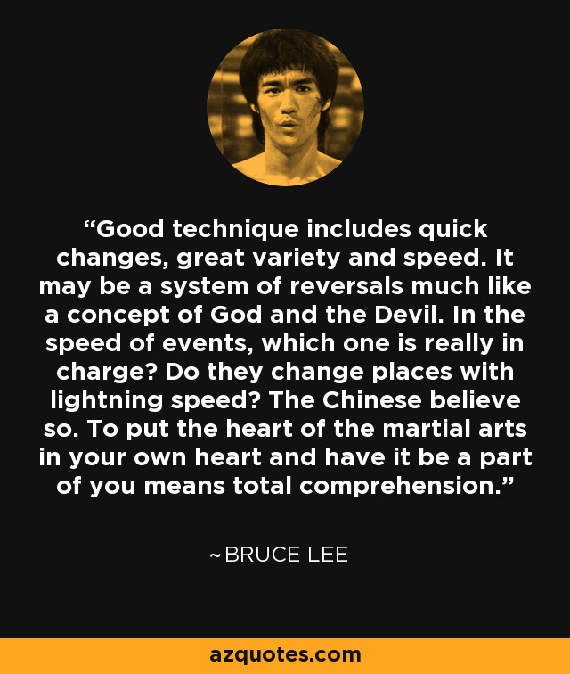Good technique includes quick changes, great variety and speed. It may be a system of reversals much like a concept of God and the Devil. In the speed of events, which one is really in charge? Do they change places with lightning speed? The Chinese believe so. To put the heart of the martial arts in your own heart and have it be a part of you means total comprehension. - Bruce Lee