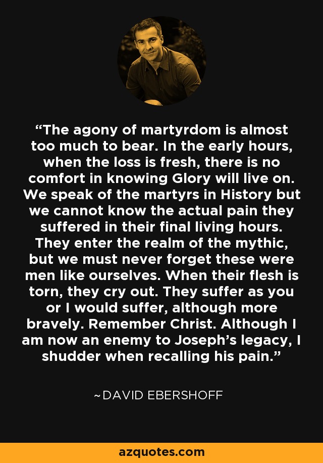 The agony of martyrdom is almost too much to bear. In the early hours, when the loss is fresh, there is no comfort in knowing Glory will live on. We speak of the martyrs in History but we cannot know the actual pain they suffered in their final living hours. They enter the realm of the mythic, but we must never forget these were men like ourselves. When their flesh is torn, they cry out. They suffer as you or I would suffer, although more bravely. Remember Christ. Although I am now an enemy to Joseph's legacy, I shudder when recalling his pain. - David Ebershoff