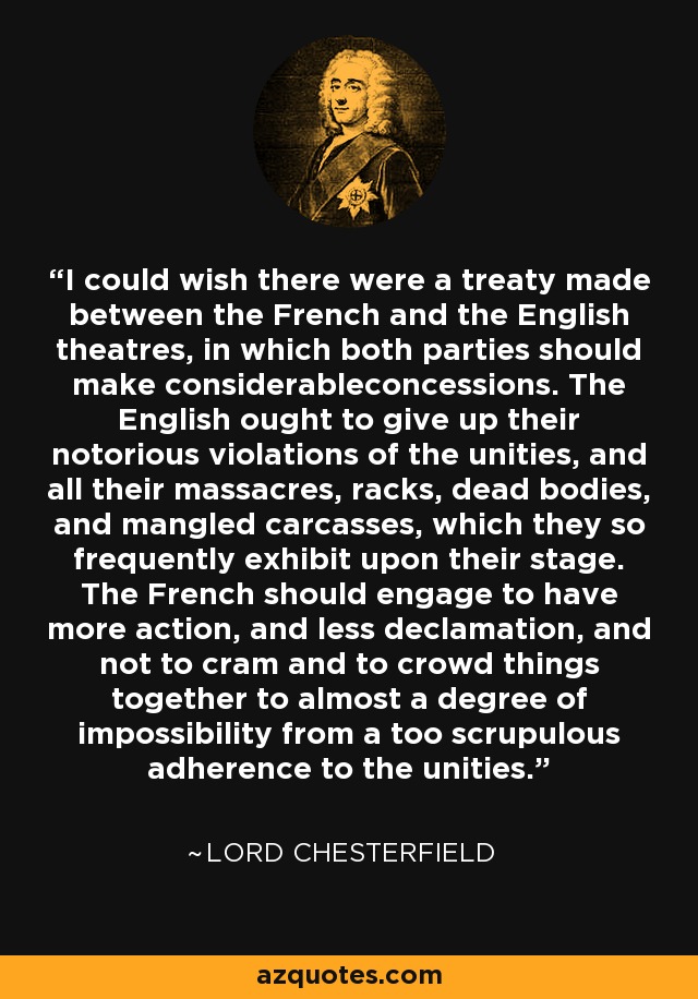 I could wish there were a treaty made between the French and the English theatres, in which both parties should make considerableconcessions. The English ought to give up their notorious violations of the unities, and all their massacres, racks, dead bodies, and mangled carcasses, which they so frequently exhibit upon their stage. The French should engage to have more action, and less declamation, and not to cram and to crowd things together to almost a degree of impossibility from a too scrupulous adherence to the unities. - Lord Chesterfield