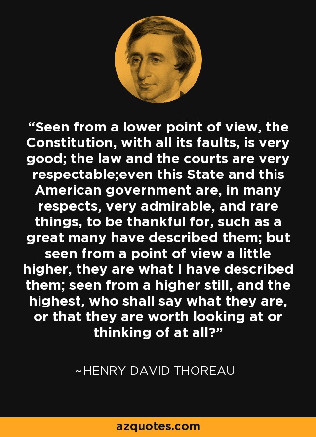 Seen from a lower point of view, the Constitution, with all its faults, is very good; the law and the courts are very respectable;even this State and this American government are, in many respects, very admirable, and rare things, to be thankful for, such as a great many have described them; but seen from a point of view a little higher, they are what I have described them; seen from a higher still, and the highest, who shall say what they are, or that they are worth looking at or thinking of at all? - Henry David Thoreau