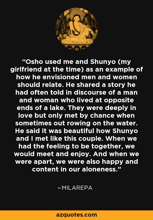 Osho used me and Shunyo (my girlfriend at the time) as an example of how he envisioned men and women should relate. He shared a story he had often told in discourse of a man and woman who lived at opposite ends of a lake. They were deeply in love but only met by chance when sometimes out rowing on the water. He said it was beautiful how Shunyo and I met like this couple. When we had the feeling to be together, we would meet and enjoy. And when we were apart, we were also happy and content in our aloneness. - Swami Anand Milarepa