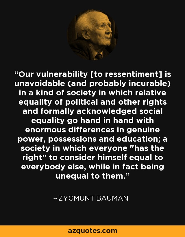 Our vulnerability [to ressentiment] is unavoidable (and probably incurable) in a kind of society in which relative equality of political and other rights and formally acknowledged social equality go hand in hand with enormous differences in genuine power, possessions and education; a society in which everyone 