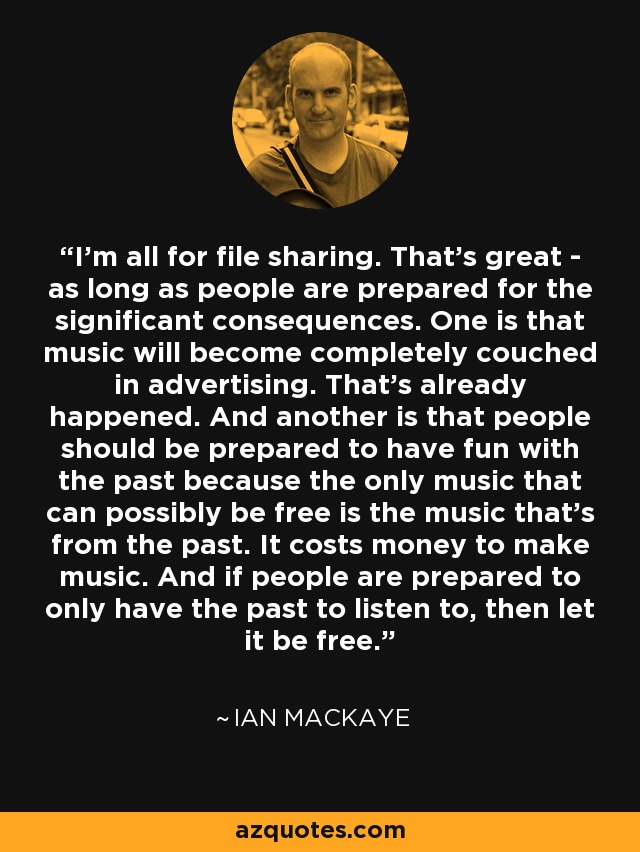 I'm all for file sharing. That's great - as long as people are prepared for the significant consequences. One is that music will become completely couched in advertising. That's already happened. And another is that people should be prepared to have fun with the past because the only music that can possibly be free is the music that's from the past. It costs money to make music. And if people are prepared to only have the past to listen to, then let it be free. - Ian MacKaye