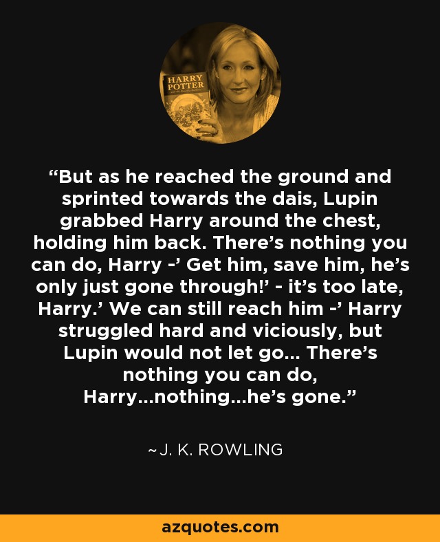But as he reached the ground and sprinted towards the dais, Lupin grabbed Harry around the chest, holding him back. There's nothing you can do, Harry -' Get him, save him, he's only just gone through!' - it's too late, Harry.' We can still reach him -' Harry struggled hard and viciously, but Lupin would not let go... There's nothing you can do, Harry...nothing...he's gone. - J. K. Rowling