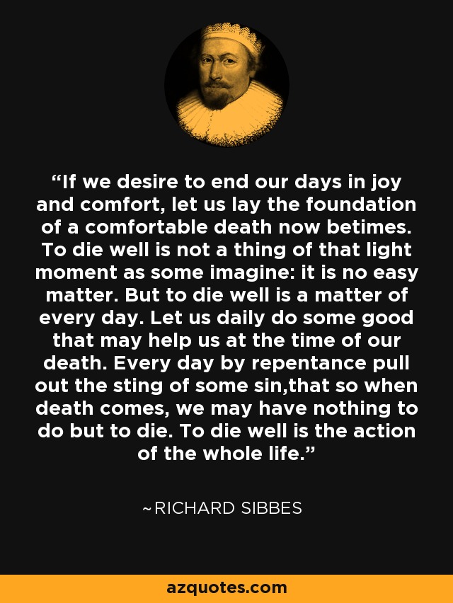 If we desire to end our days in joy and comfort, let us lay the foundation of a comfortable death now betimes. To die well is not a thing of that light moment as some imagine: it is no easy matter. But to die well is a matter of every day. Let us daily do some good that may help us at the time of our death. Every day by repentance pull out the sting of some sin,that so when death comes, we may have nothing to do but to die. To die well is the action of the whole life. - Richard Sibbes