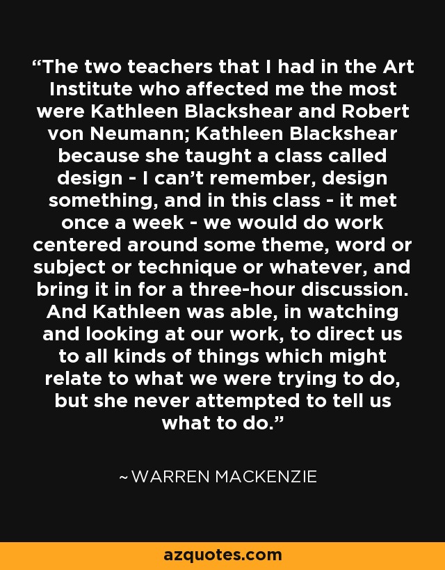 The two teachers that I had in the Art Institute who affected me the most were Kathleen Blackshear and Robert von Neumann; Kathleen Blackshear because she taught a class called design - I can't remember, design something, and in this class - it met once a week - we would do work centered around some theme, word or subject or technique or whatever, and bring it in for a three-hour discussion. And Kathleen was able, in watching and looking at our work, to direct us to all kinds of things which might relate to what we were trying to do, but she never attempted to tell us what to do. - Warren MacKenzie