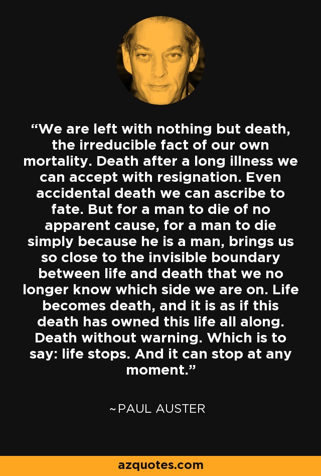 We are left with nothing but death, the irreducible fact of our own mortality. Death after a long illness we can accept with resignation. Even accidental death we can ascribe to fate. But for a man to die of no apparent cause, for a man to die simply because he is a man, brings us so close to the invisible boundary between life and death that we no longer know which side we are on. Life becomes death, and it is as if this death has owned this life all along. Death without warning. Which is to say: life stops. And it can stop at any moment. - Paul Auster