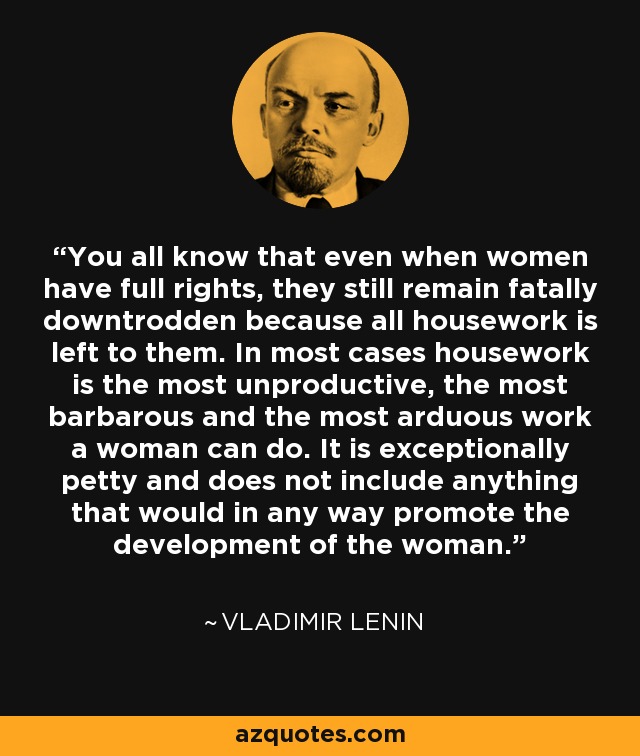 You all know that even when women have full rights, they still remain fatally downtrodden because all housework is left to them. In most cases housework is the most unproductive, the most barbarous and the most arduous work a woman can do. It is exceptionally petty and does not include anything that would in any way promote the development of the woman. - Vladimir Lenin