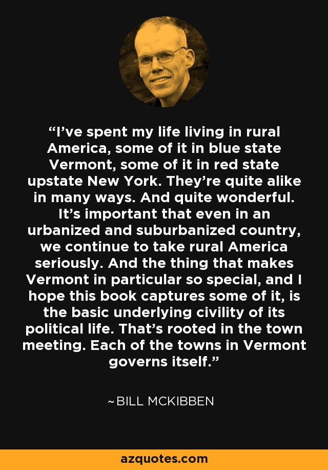 I've spent my life living in rural America, some of it in blue state Vermont, some of it in red state upstate New York. They're quite alike in many ways. And quite wonderful. It's important that even in an urbanized and suburbanized country, we continue to take rural America seriously. And the thing that makes Vermont in particular so special, and I hope this book captures some of it, is the basic underlying civility of its political life. That's rooted in the town meeting. Each of the towns in Vermont governs itself. - Bill McKibben