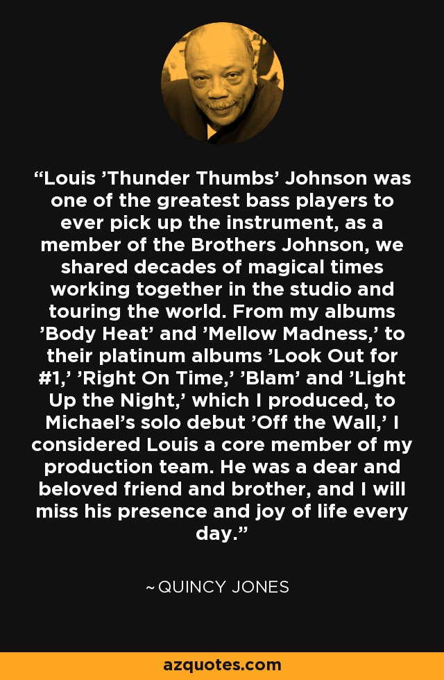 Louis 'Thunder Thumbs' Johnson was one of the greatest bass players to ever pick up the instrument, as a member of the Brothers Johnson, we shared decades of magical times working together in the studio and touring the world. From my albums 'Body Heat' and 'Mellow Madness,' to their platinum albums 'Look Out for #1,' 'Right On Time,' 'Blam' and 'Light Up the Night,' which I produced, to Michael's solo debut 'Off the Wall,' I considered Louis a core member of my production team. He was a dear and beloved friend and brother, and I will miss his presence and joy of life every day. - Quincy Jones