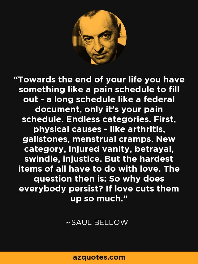 Towards the end of your life you have something like a pain schedule to fill out - a long schedule like a federal document, only it's your pain schedule. Endless categories. First, physical causes - like arthritis, gallstones, menstrual cramps. New category, injured vanity, betrayal, swindle, injustice. But the hardest items of all have to do with love. The question then is: So why does everybody persist? If love cuts them up so much. - Saul Bellow